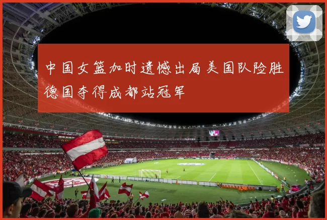 中国女篮加时遗憾出局美国队险胜德国夺得成都站冠军