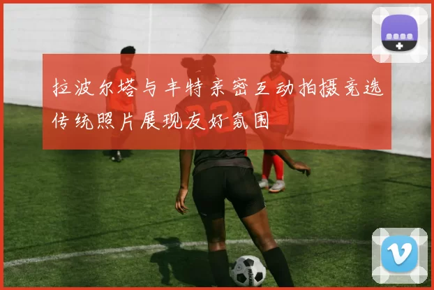 拉波尔塔与丰特亲密互动拍摄竞选传统照片展现友好氛围