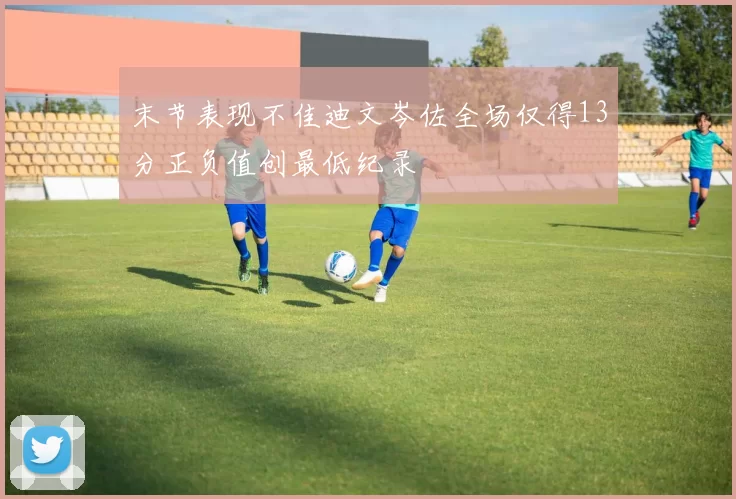 末节表现不佳迪文岑佐全场仅得13分正负值创最低纪录