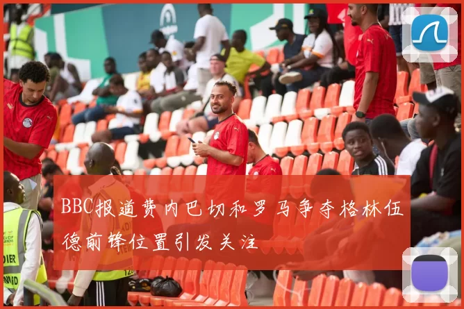 BBC报道费内巴切和罗马争夺格林伍德前锋位置引发关注