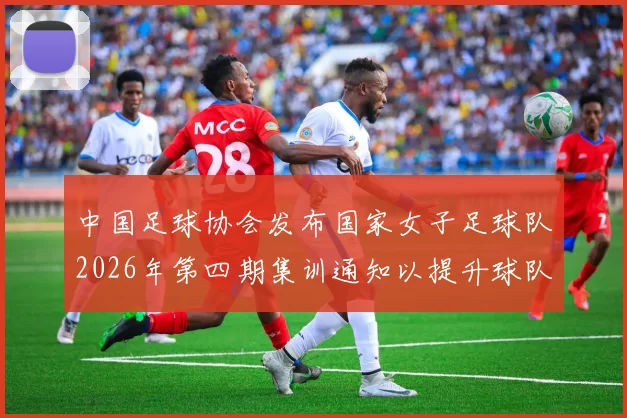 中国足球协会发布国家女子足球队2026年第四期集训通知以提升球队实力和备战水平