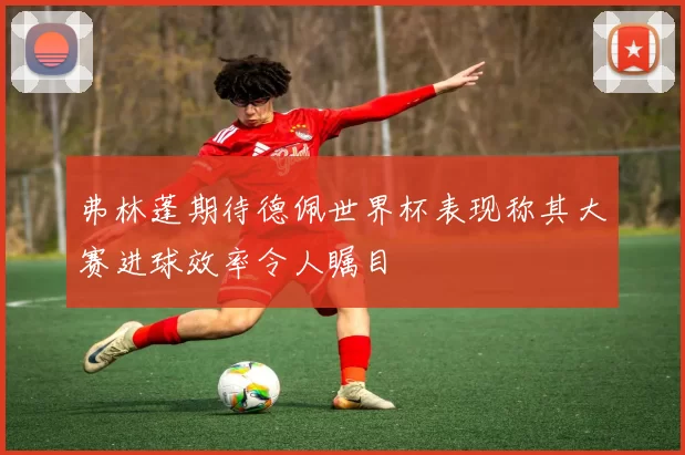 弗林蓬期待德佩世界杯表现称其大赛进球效率令人瞩目
