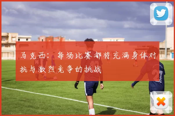 马克西：每场比赛都将充满身体对抗与激烈竞争的挑战