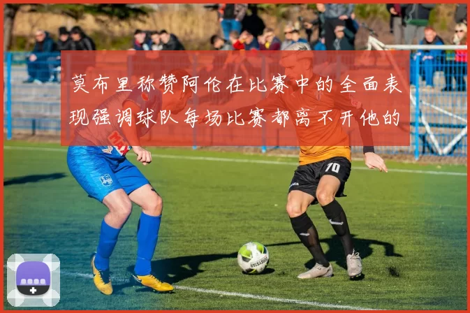 莫布里称赞阿伦在比赛中的全面表现强调球队每场比赛都离不开他的贡献