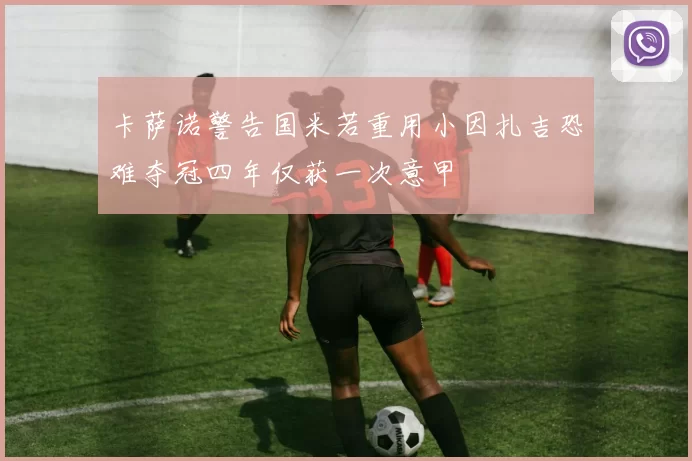 卡萨诺警告国米若重用小因扎吉恐难夺冠四年仅获一次意甲