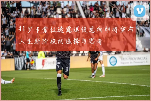 41岁卡索拉透露退役意向即将宣布人生新阶段的选择与思考