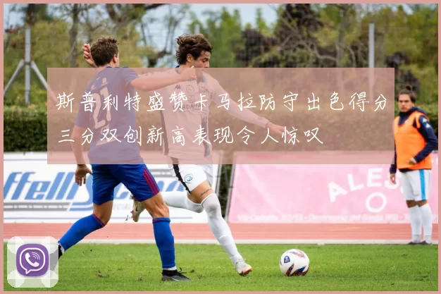 斯普利特盛赞卡马拉防守出色得分三分双创新高表现令人惊叹