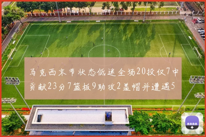 马克西末节状态低迷全场20投仅7中贡献23分7篮板9助攻2盖帽并遭遇5次犯规