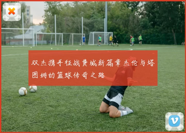 双杰携手征战费城新篇章杰伦与塔图姆的篮球传奇之路
