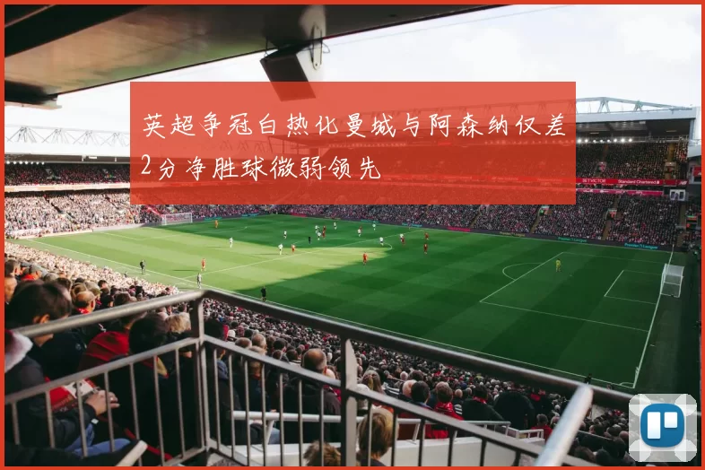 英超争冠白热化曼城与阿森纳仅差2分净胜球微弱领先