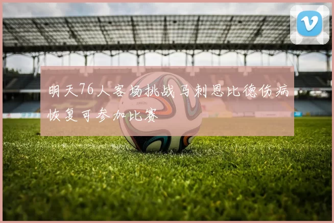 明天76人客场挑战马刺恩比德伤病恢复可参加比赛