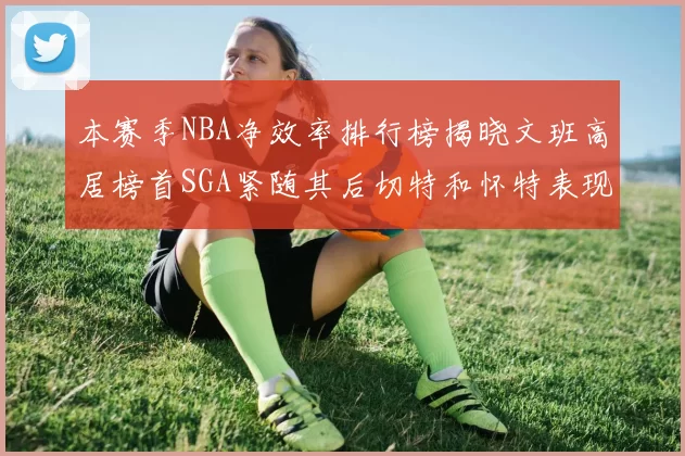 本赛季NBA净效率排行榜揭晓文班高居榜首SGA紧随其后切特和怀特表现出色